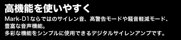 高機能を使いやすく。Mark-D1ならではのサイレン音、高警告モードや騒音軽減モード、豊富な音声機能。多彩な機能をシンプルに使用できるデジタルサイレンアンプです。