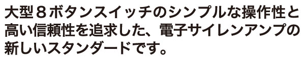 大型８ボタンスイッチのシンプルな操作性と高い信頼性を追求した、電子サイレンアンプの新しいスタンダードです。